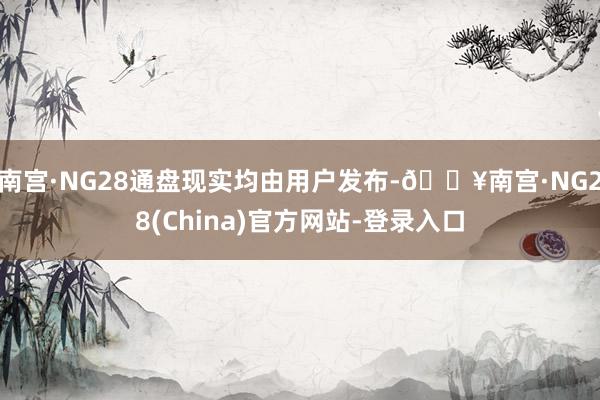 南宫·NG28通盘现实均由用户发布-🔥南宫·NG28(China)官方网站-登录入口