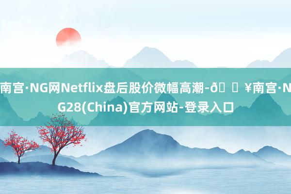 南宫·NG网Netflix盘后股价微幅高潮-🔥南宫·NG28(China)官方网站-登录入口