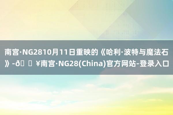 南宫·NG2810月11日重映的《哈利·波特与魔法石》-🔥南宫·NG28(China)官方网站-登录入口