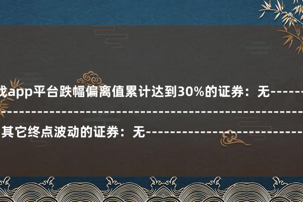 南宫游戏app平台跌幅偏离值累计达到30%的证券：无--------------------------------------------------------------------------------------------其它终点波动的证券：无-----------------------------------------------------------------------