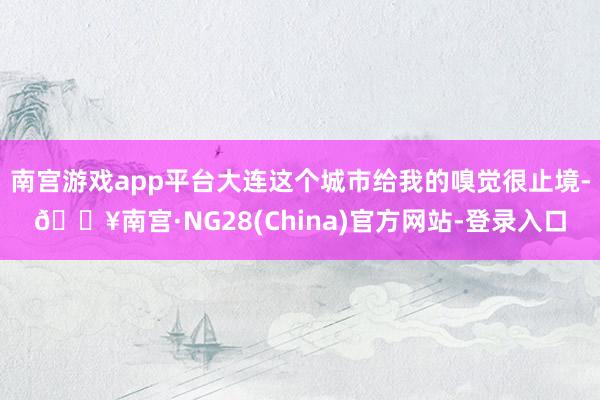 南宫游戏app平台大连这个城市给我的嗅觉很止境-🔥南宫·NG28(China)官方网站-登录入口