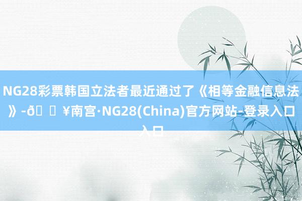 NG28彩票韩国立法者最近通过了《相等金融信息法》-🔥南宫·NG28(China)官方网站-登录入口