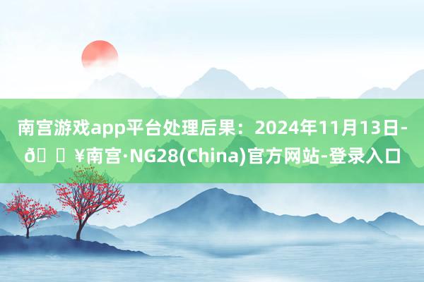 南宫游戏app平台处理后果：2024年11月13日-🔥南宫·NG28(China)官方网站-登录入口