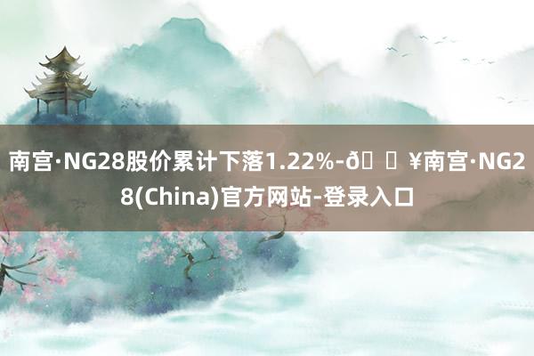 南宫·NG28股价累计下落1.22%-🔥南宫·NG28(China)官方网站-登录入口